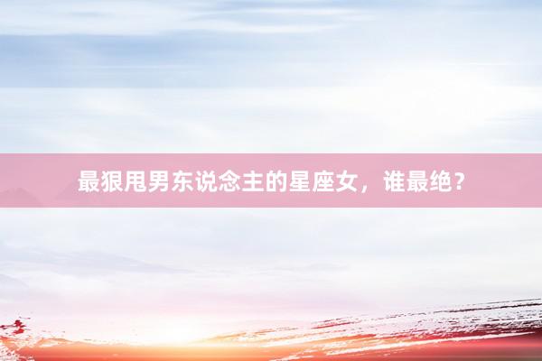 最狠甩男东说念主的星座女，谁最绝？