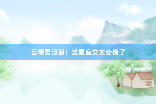 巨蟹男泪崩！这星座女太会撩了